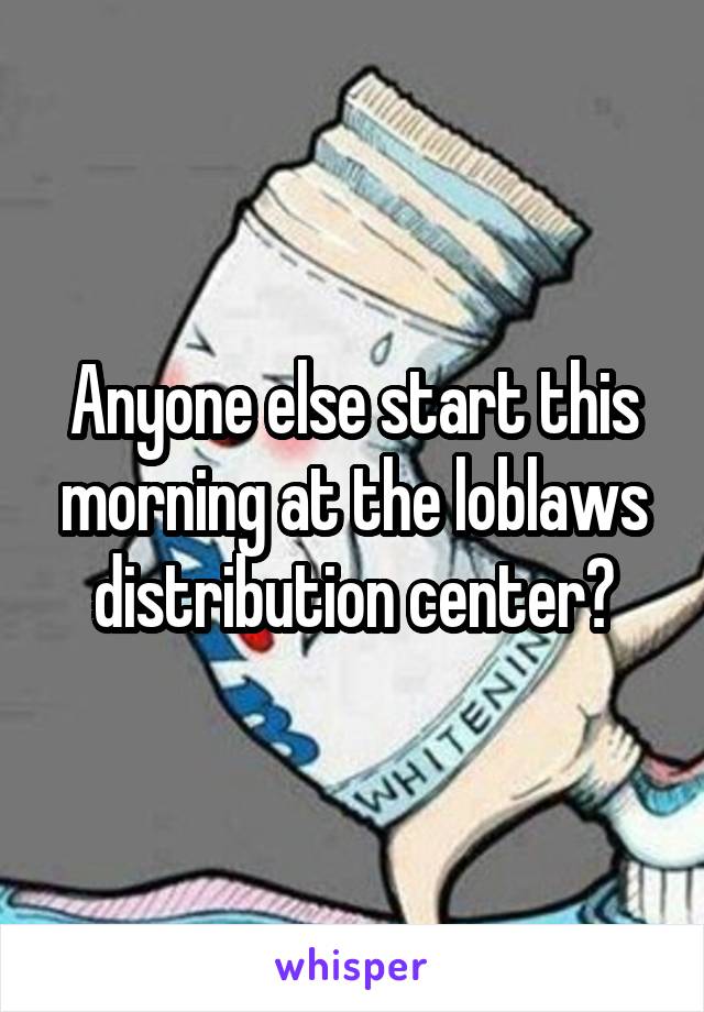 Anyone else start this morning at the loblaws distribution center?