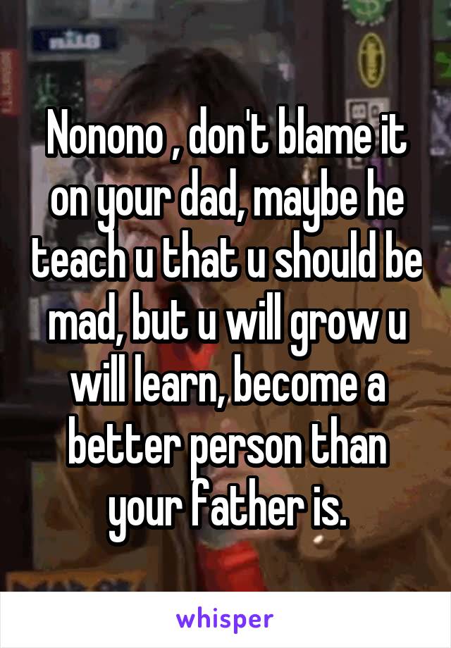 Nonono , don't blame it on your dad, maybe he teach u that u should be mad, but u will grow u will learn, become a better person than your father is.