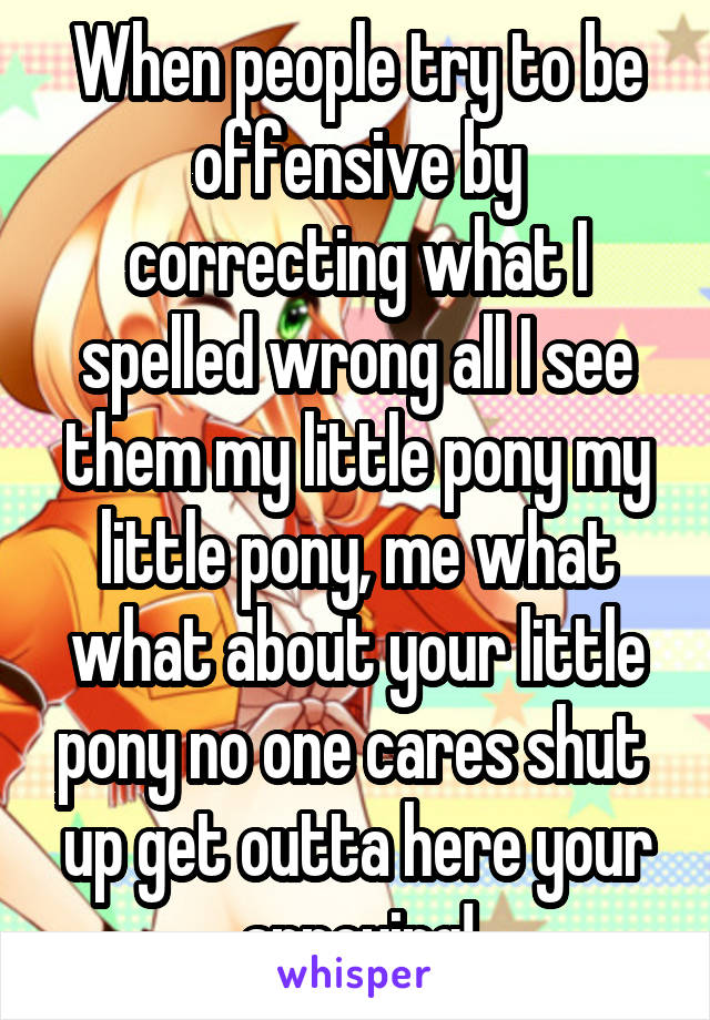 When people try to be offensive by correcting what I spelled wrong all I see them my little pony my little pony, me what what about your little pony no one cares shut  up get outta here your annoying!