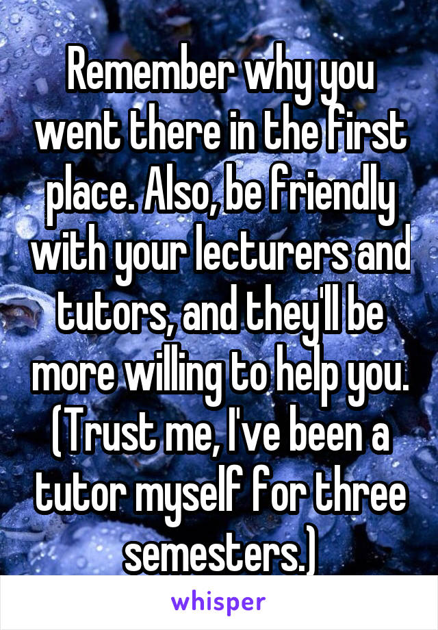 Remember why you went there in the first place. Also, be friendly with your lecturers and tutors, and they'll be more willing to help you.
(Trust me, I've been a tutor myself for three semesters.)