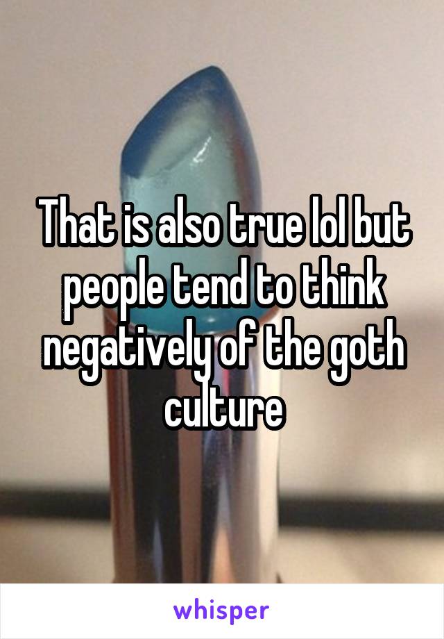 That is also true lol but people tend to think negatively of the goth culture