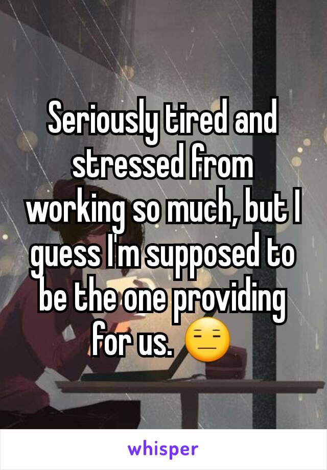 Seriously tired and stressed from working so much, but I guess I'm supposed to be the one providing for us. 😑