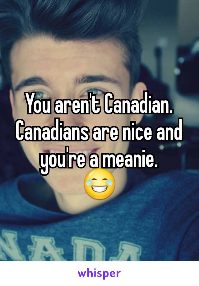 You aren't Canadian. Canadians are nice and you're a meanie.
😂