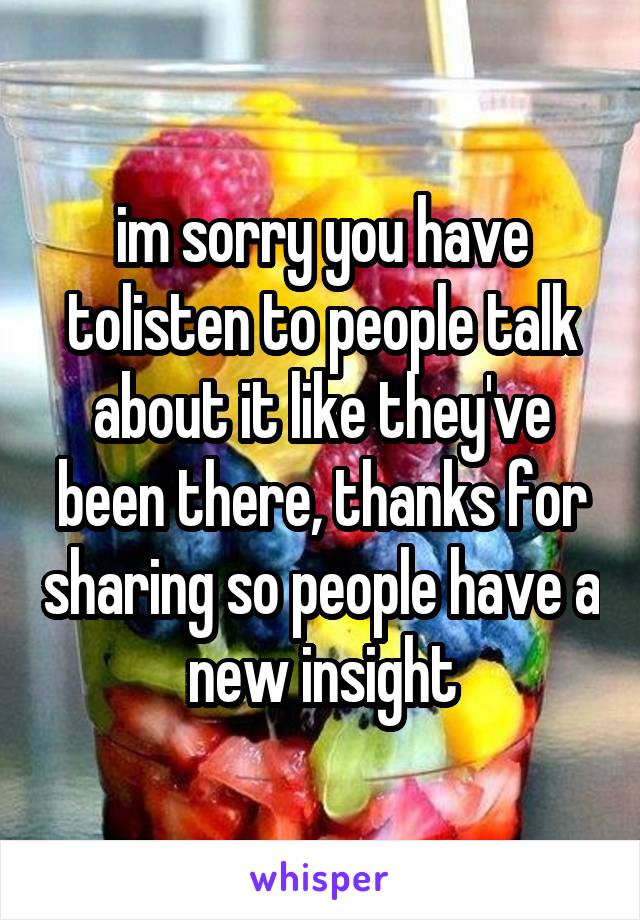 im sorry you have tolisten to people talk about it like they've been there, thanks for sharing so people have a new insight