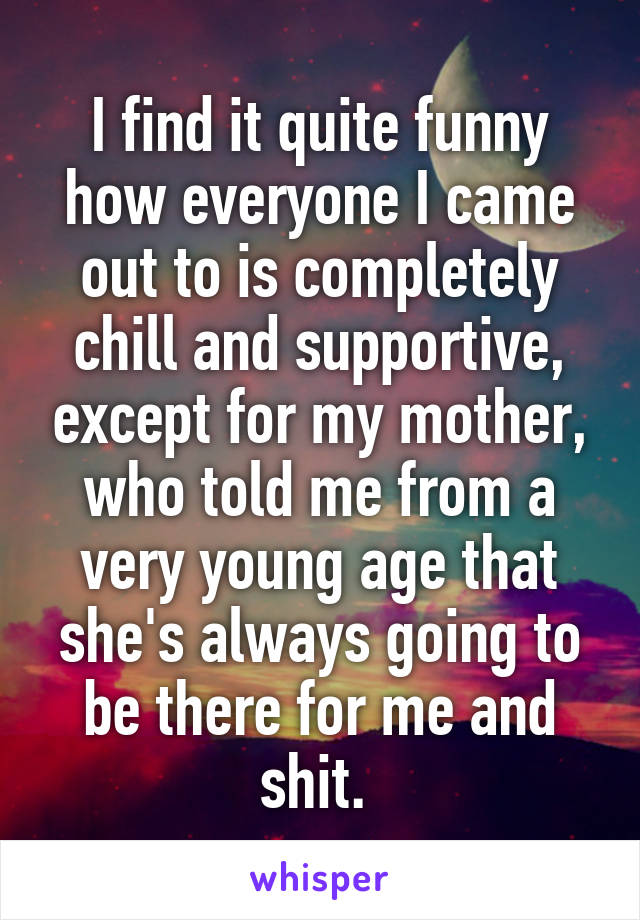 I find it quite funny how everyone I came out to is completely chill and supportive, except for my mother, who told me from a very young age that she's always going to be there for me and shit. 
