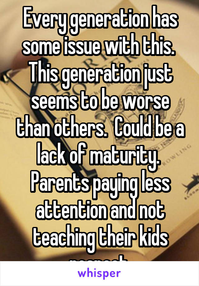 Every generation has some issue with this.  This generation just seems to be worse than others.  Could be a lack of maturity.  Parents paying less attention and not teaching their kids respect.