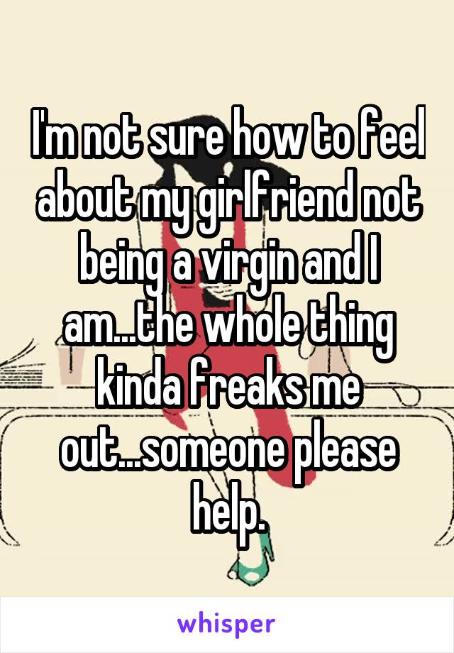 I'm not sure how to feel about my girlfriend not being a virgin and I am...the whole thing kinda freaks me out...someone please help.