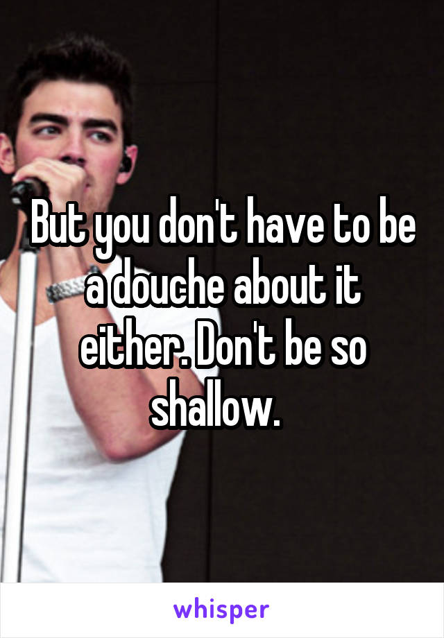 But you don't have to be a douche about it either. Don't be so shallow.  
