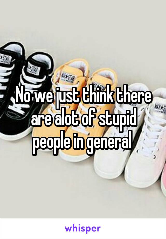 No we just think there are alot of stupid people in general 