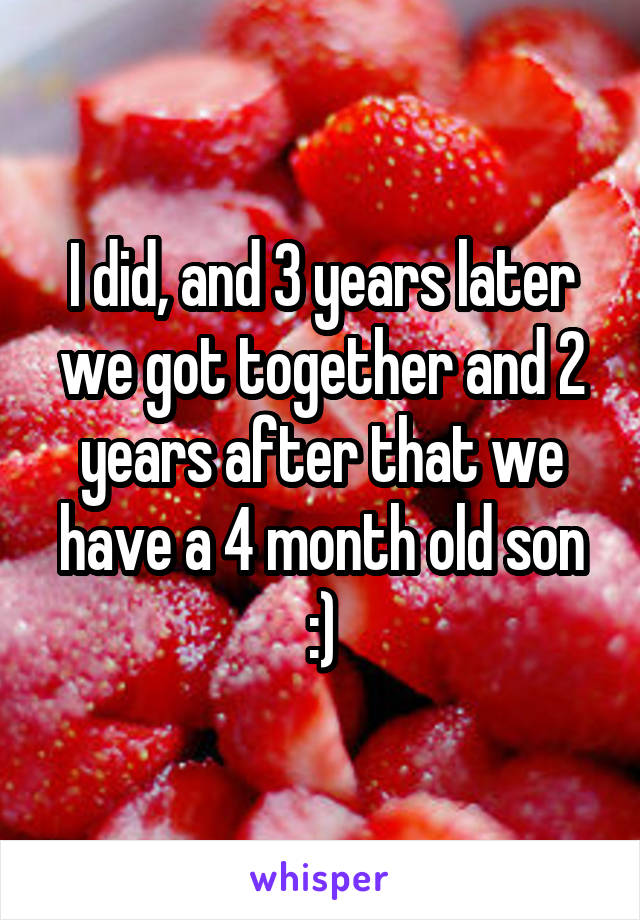 I did, and 3 years later we got together and 2 years after that we have a 4 month old son :)