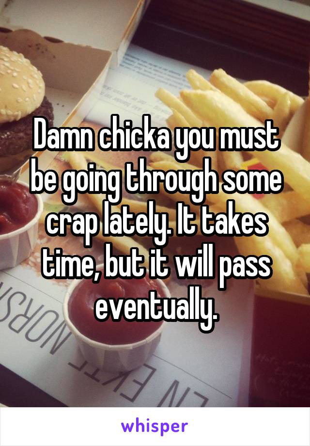 Damn chicka you must be going through some crap lately. It takes time, but it will pass eventually.