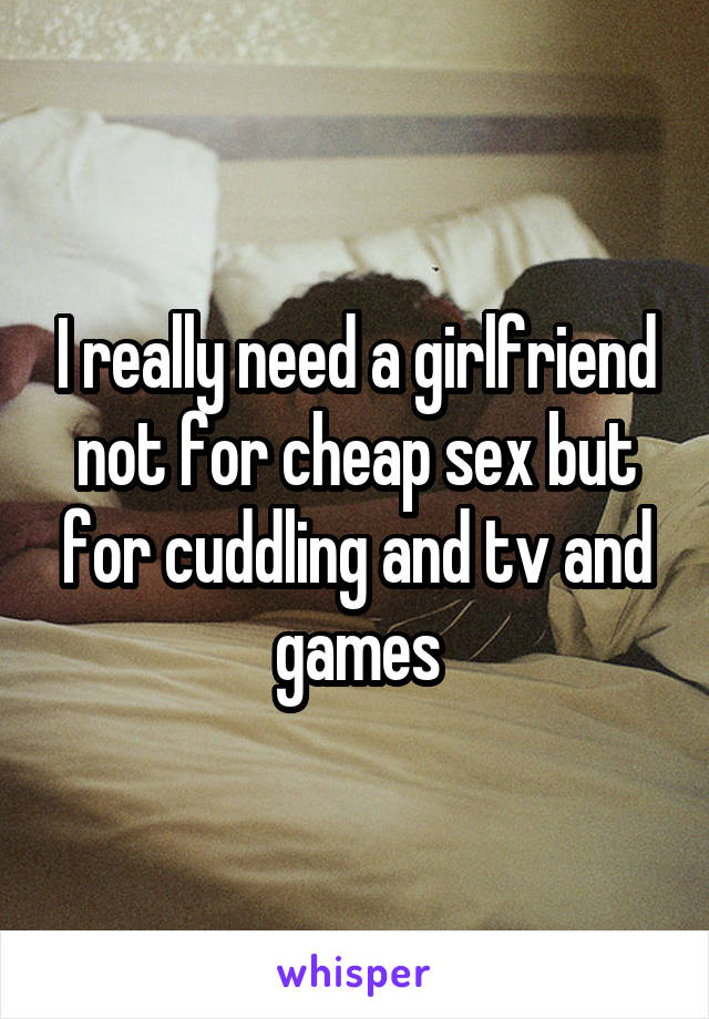 I really need a girlfriend not for cheap sex but for cuddling and tv and games
