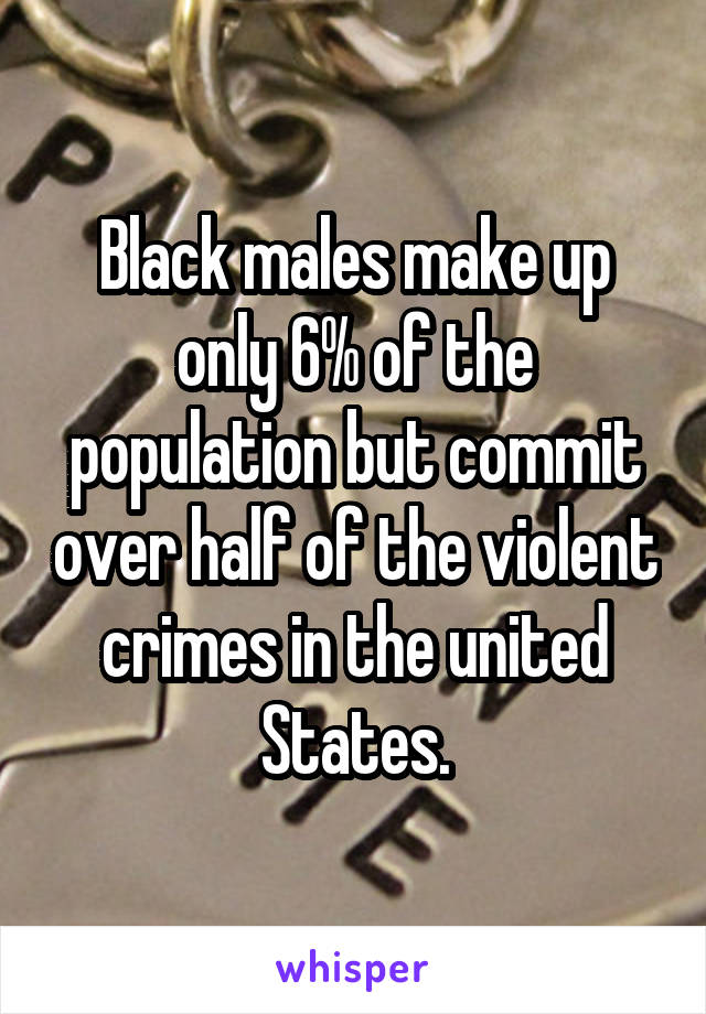 Black males make up only 6% of the population but commit over half of the violent crimes in the united States.
