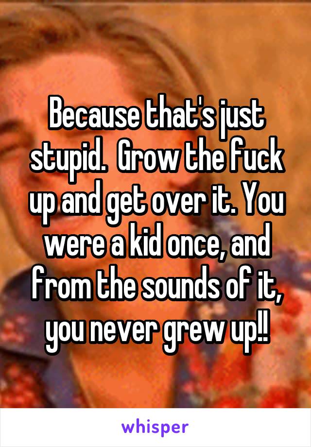Because that's just stupid.  Grow the fuck up and get over it. You were a kid once, and from the sounds of it, you never grew up!!