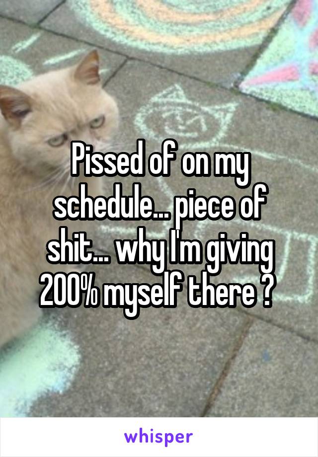 Pissed of on my schedule... piece of shit... why I'm giving 200% myself there ? 