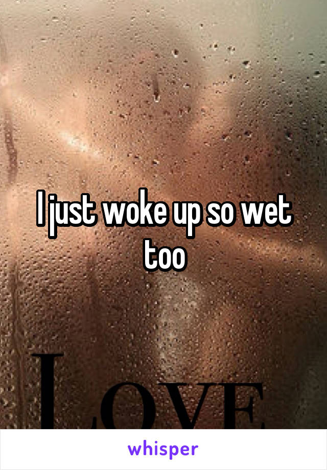 I just woke up so wet too