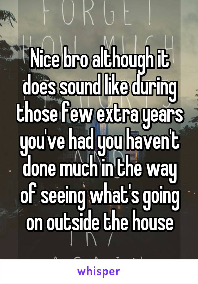 Nice bro although it does sound like during those few extra years you've had you haven't done much in the way of seeing what's going on outside the house