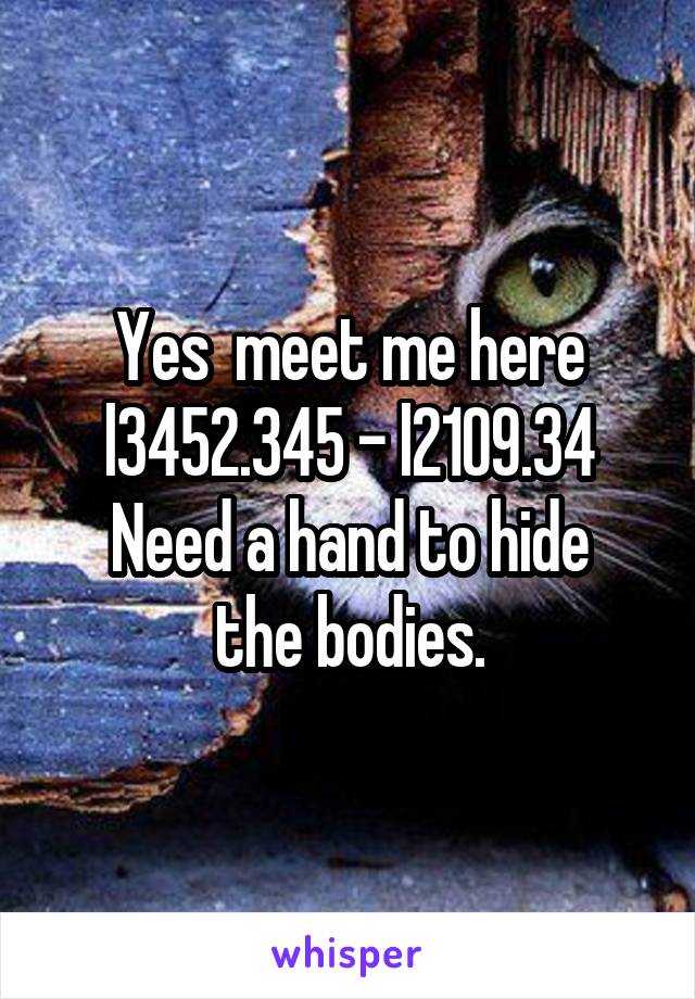 Yes  meet me here l3452.345 - l2109.34
Need a hand to hide the bodies.