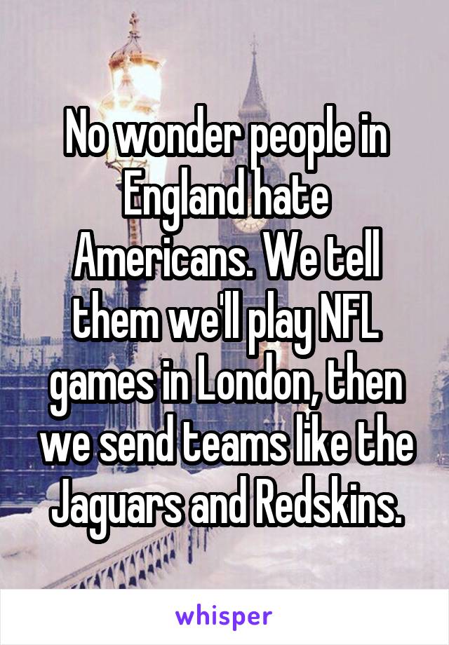 No wonder people in England hate Americans. We tell them we'll play NFL games in London, then we send teams like the Jaguars and Redskins.