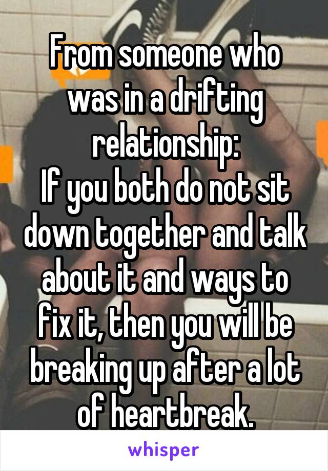From someone who was in a drifting relationship:
If you both do not sit down together and talk about it and ways to fix it, then you will be breaking up after a lot of heartbreak.
