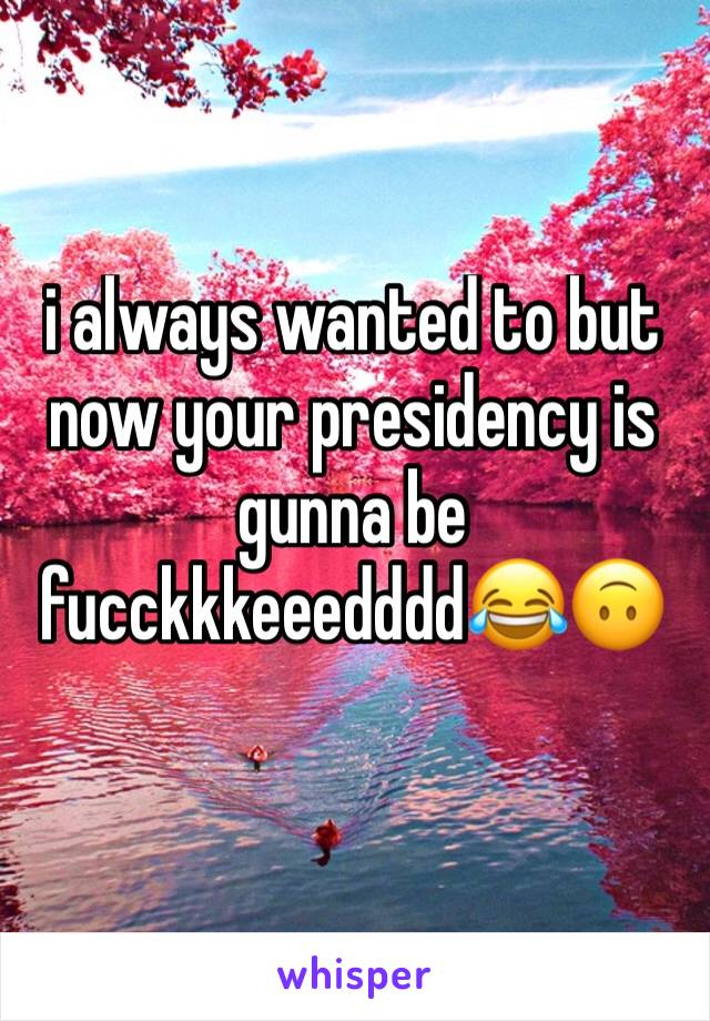 i always wanted to but now your presidency is gunna be fucckkkeeedddd😂🙃