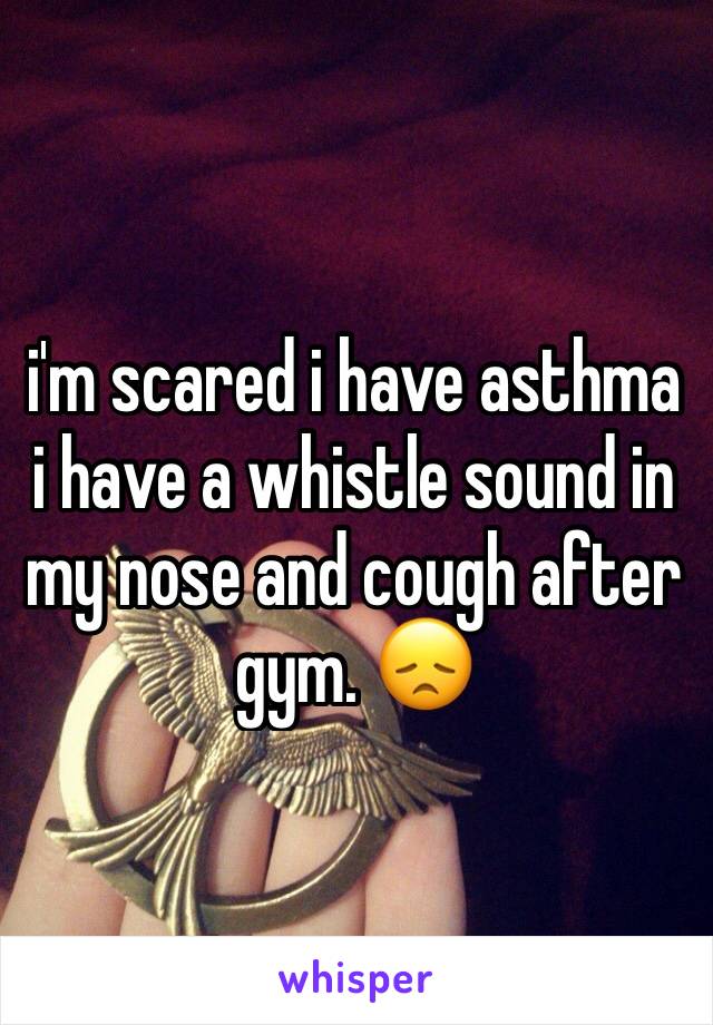 i'm scared i have asthma i have a whistle sound in my nose and cough after gym. 😞