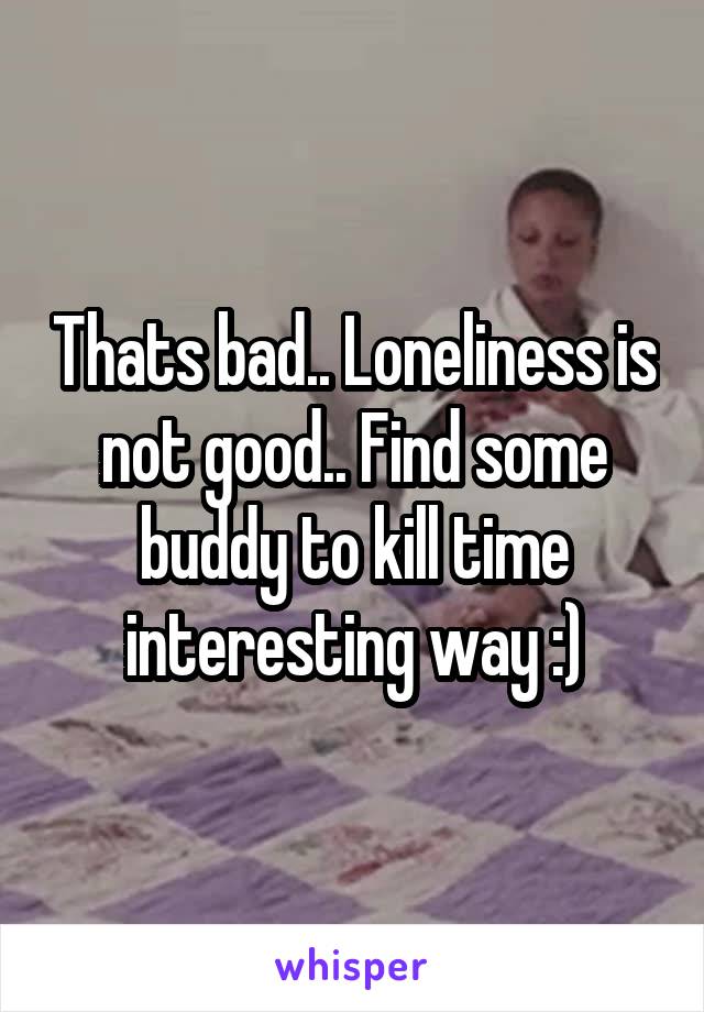 Thats bad.. Loneliness is not good.. Find some buddy to kill time interesting way :)