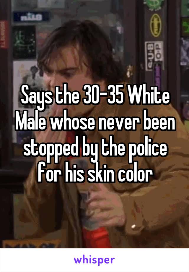 Says the 30-35 White Male whose never been stopped by the police for his skin color