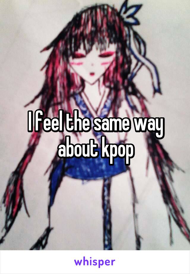 I feel the same way about kpop