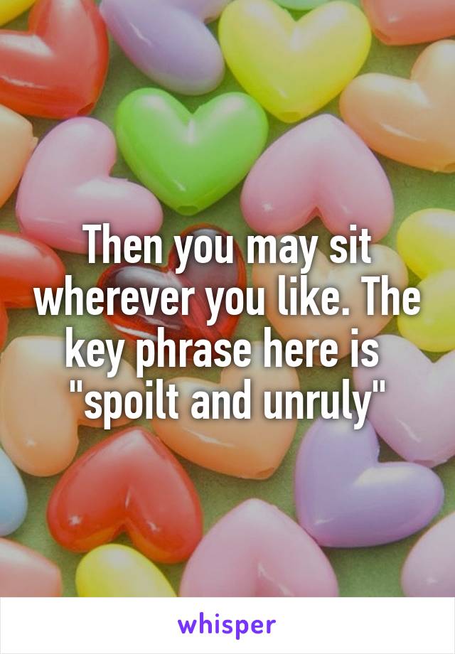 Then you may sit wherever you like. The key phrase here is  "spoilt and unruly"