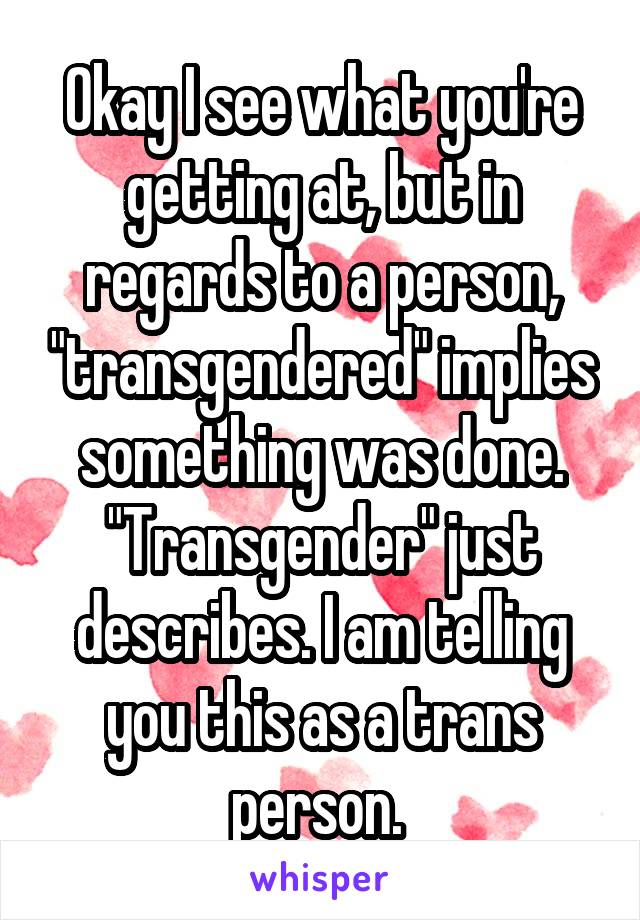 Okay I see what you're getting at, but in regards to a person, "transgendered" implies something was done. "Transgender" just describes. I am telling you this as a trans person. 