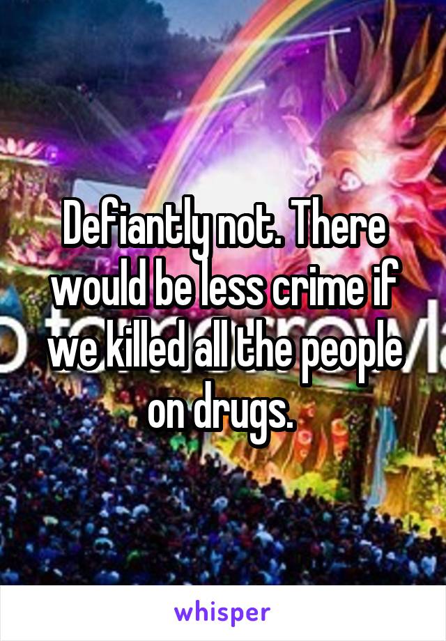 Defiantly not. There would be less crime if we killed all the people on drugs. 