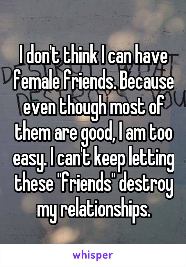 I don't think I can have female friends. Because even though most of them are good, I am too easy. I can't keep letting these "friends" destroy my relationships.