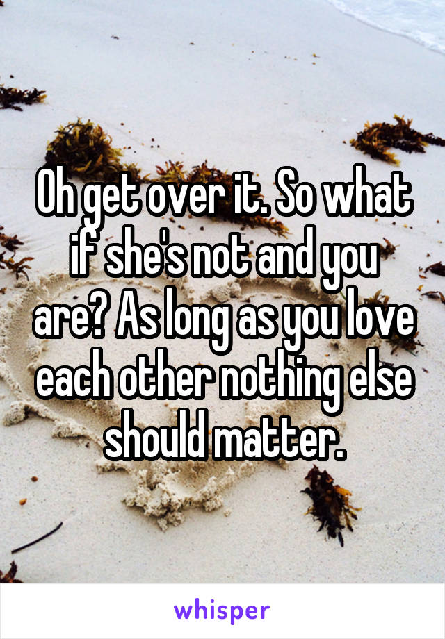Oh get over it. So what if she's not and you are? As long as you love each other nothing else should matter.