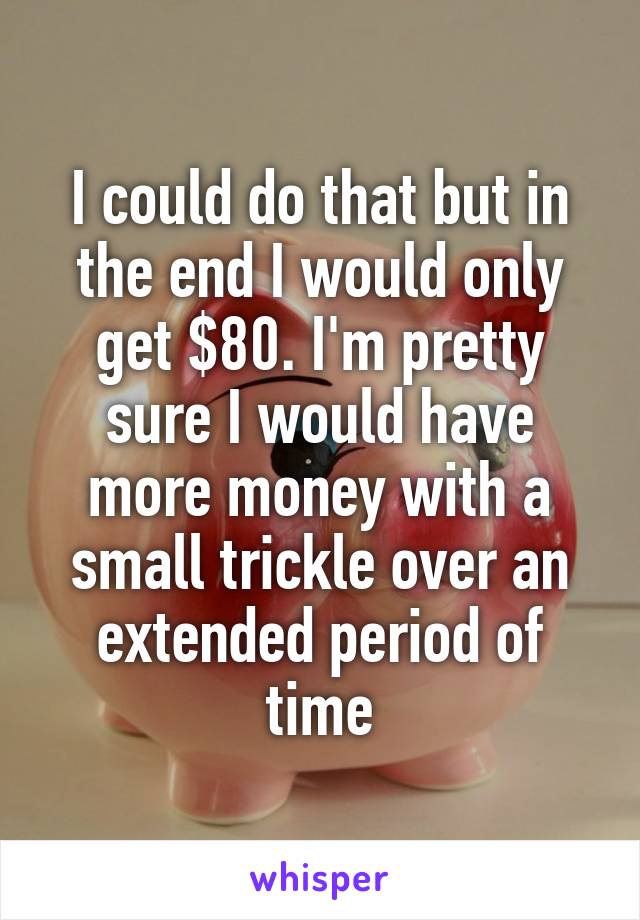 I could do that but in the end I would only get $80. I'm pretty sure I would have more money with a small trickle over an extended period of time