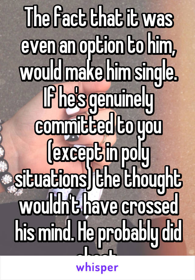 The fact that it was even an option to him, would make him single. If he's genuinely committed to you (except in poly situations) the thought wouldn't have crossed his mind. He probably did cheat 