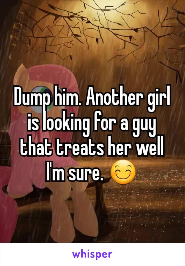 Dump him. Another girl is looking for a guy that treats her well I'm sure. 😊