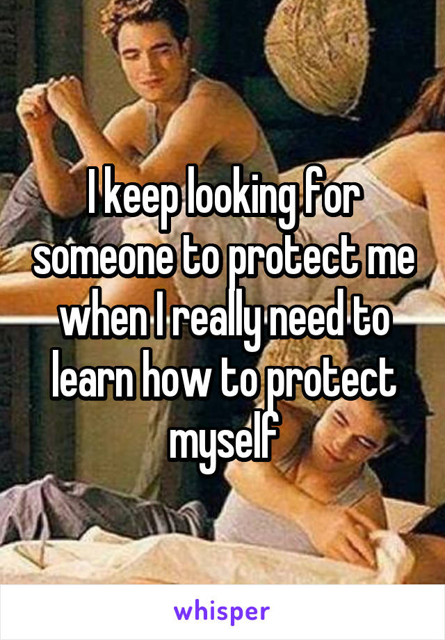 I keep looking for someone to protect me when I really need to learn how to protect myself