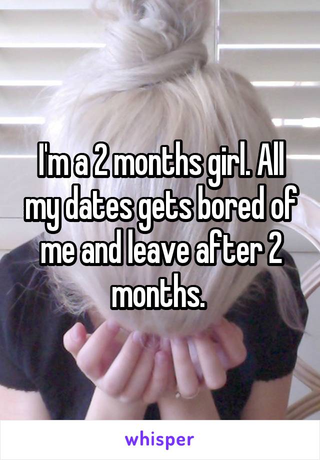 I'm a 2 months girl. All my dates gets bored of me and leave after 2 months. 