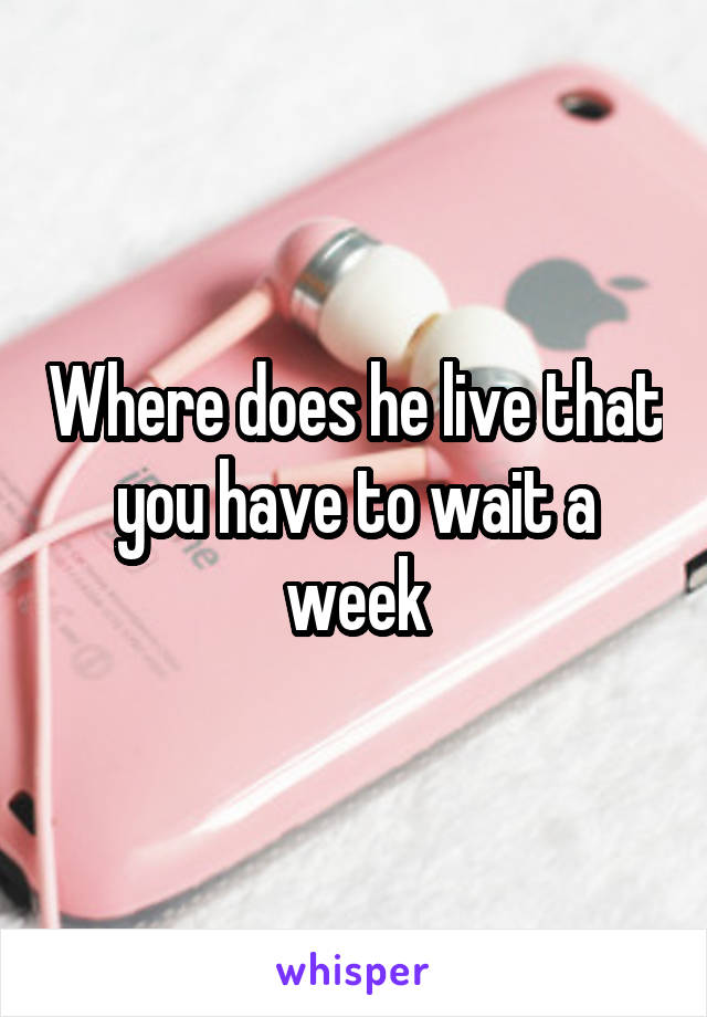 Where does he live that you have to wait a week