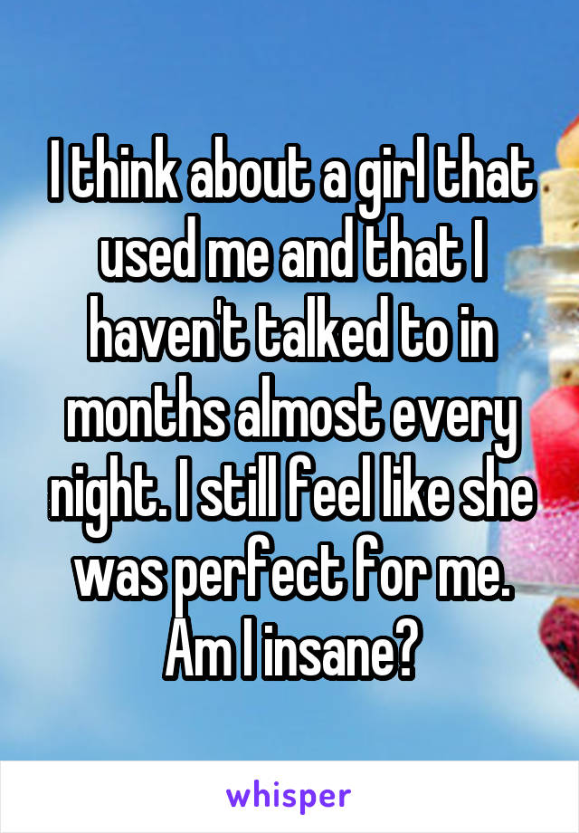 I think about a girl that used me and that I haven't talked to in months almost every night. I still feel like she was perfect for me.
Am I insane?