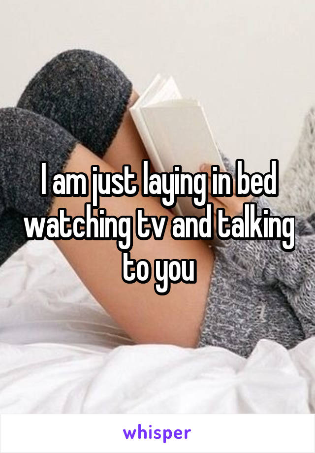 I am just laying in bed watching tv and talking to you