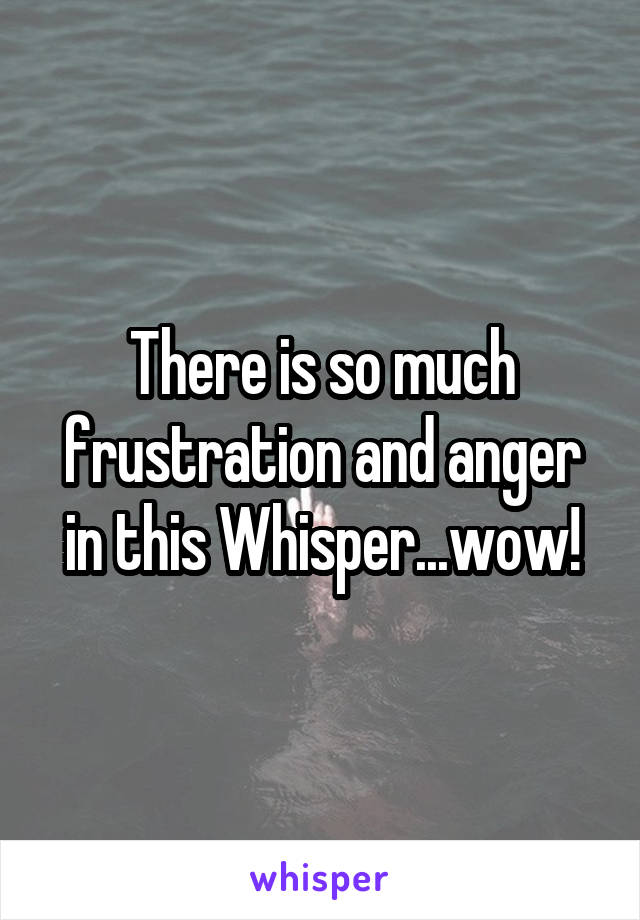 There is so much frustration and anger in this Whisper...wow!