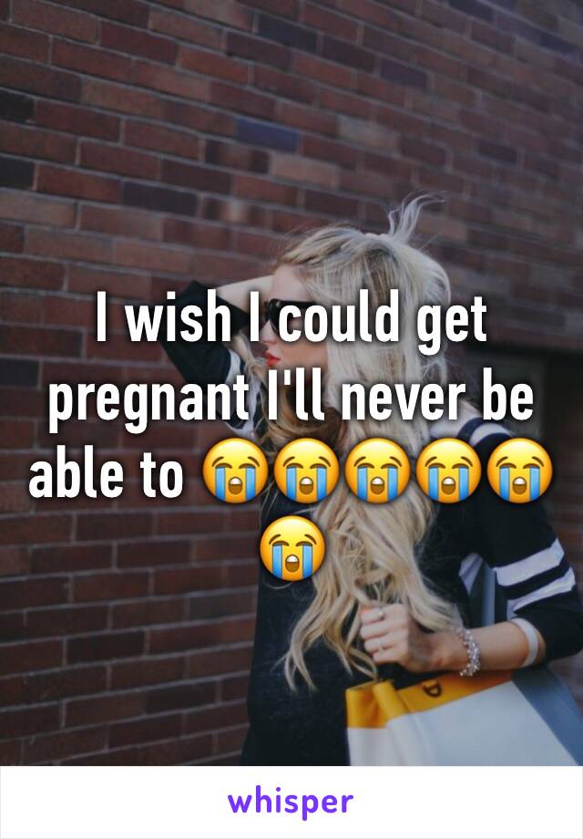 I wish I could get pregnant I'll never be able to 😭😭😭😭😭😭