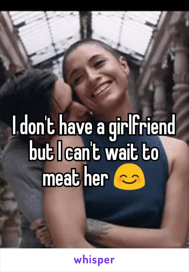 I don't have a girlfriend but I can't wait to meat her 😊