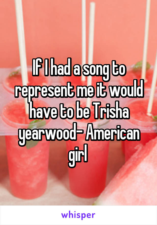 If I had a song to represent me it would have to be Trisha yearwood- American girl 