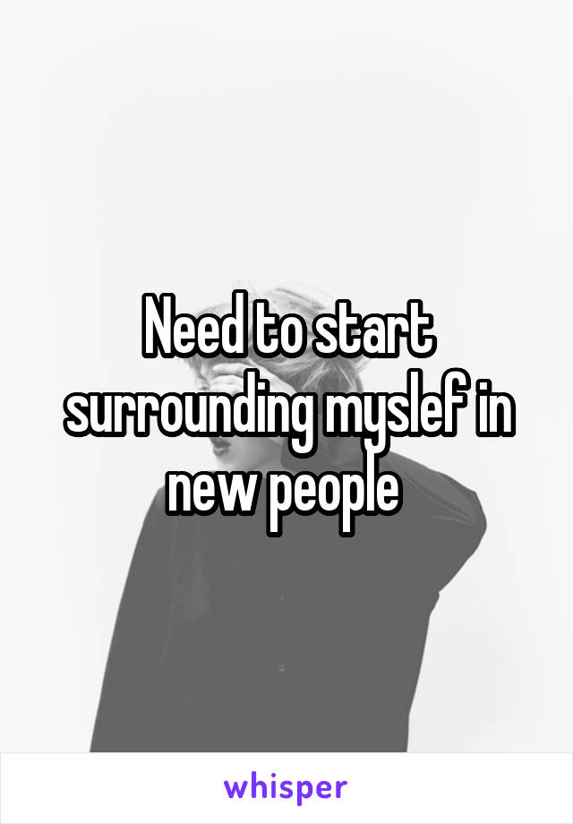 Need to start surrounding myslef in new people 