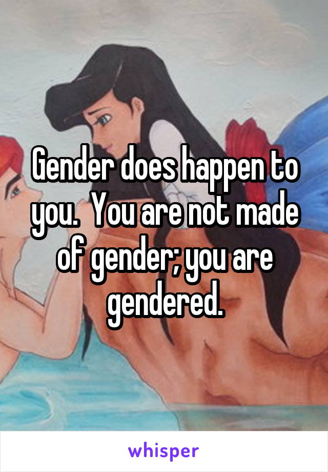 Gender does happen to you.  You are not made of gender; you are gendered.