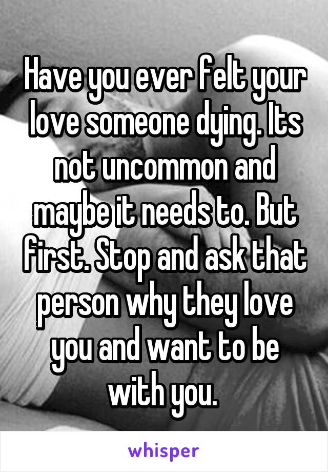 Have you ever felt your love someone dying. Its not uncommon and maybe it needs to. But first. Stop and ask that person why they love you and want to be with you. 