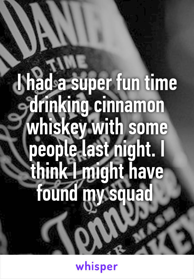 I had a super fun time drinking cinnamon whiskey with some people last night. I think I might have found my squad 